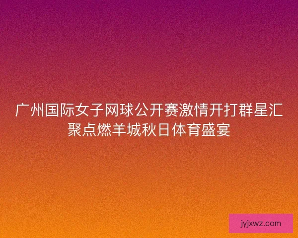 广州国际女子网球公开赛激情开打群星汇聚点燃羊城秋日体育盛宴